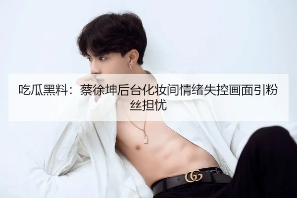 吃瓜黑料：蔡徐坤后台化妆间情绪失控画面引粉丝担忧
